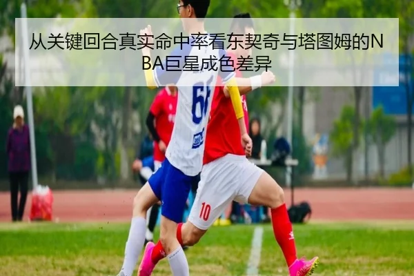 从关键回合真实命中率看东契奇与塔图姆的NBA巨星成色差异（kaiyun）