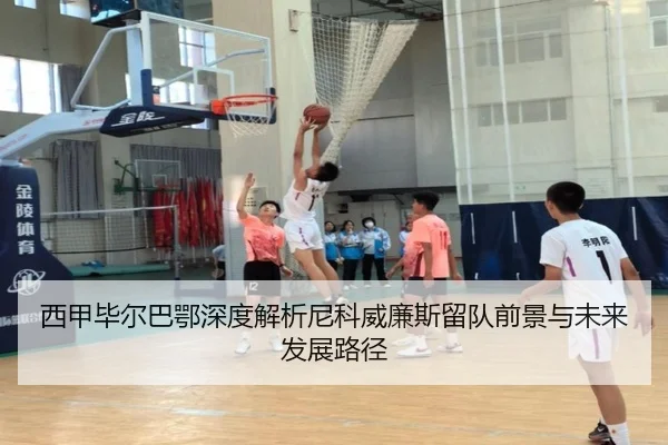 西甲毕尔巴鄂深度解析尼科威廉斯留队前景与未来发展路径