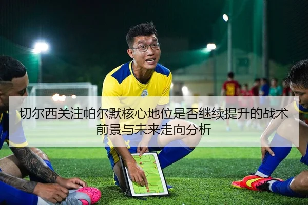 切尔西关注帕尔默核心地位是否继续提升的战术前景与未来走向分析