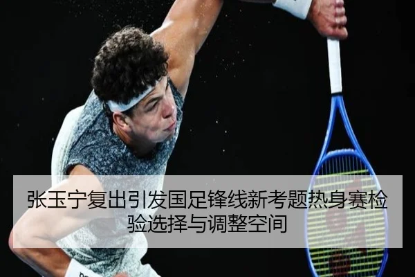 张玉宁复出引发国足锋线新考题热身赛检验选择与调整空间（kaiyun）