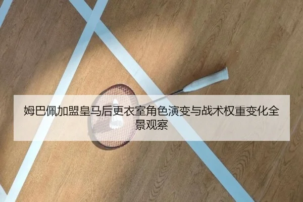 姆巴佩加盟皇马后更衣室角色演变与战术权重变化全景观察（kaiyun）