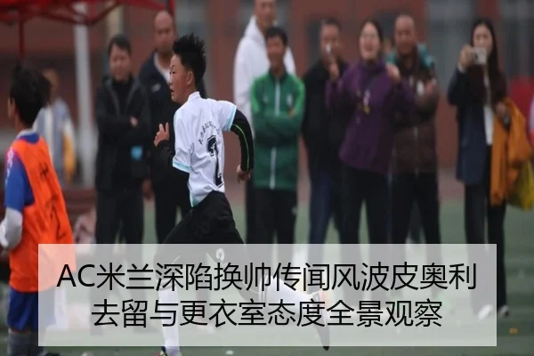 AC米兰深陷换帅传闻风波皮奥利去留与更衣室态度全景观察