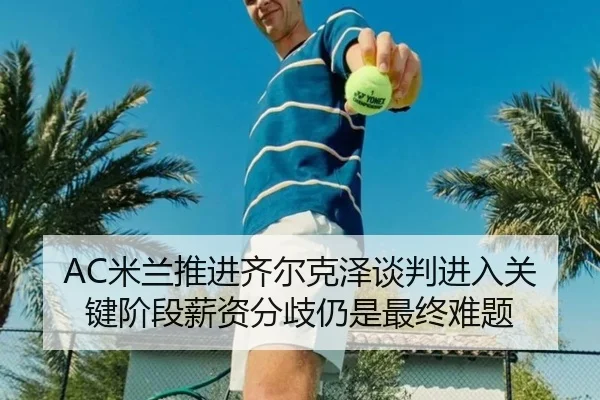AC米兰推进齐尔克泽谈判进入关键阶段薪资分歧仍是最终难题（kaiyun）