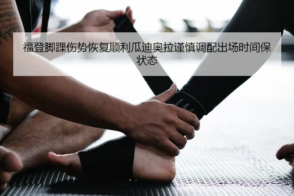 福登脚踝伤势恢复顺利瓜迪奥拉谨慎调配出场时间保状态