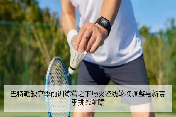 巴特勒缺席季前训练营之下热火锋线轮换调整与新赛季挑战前瞻（kaiyun）