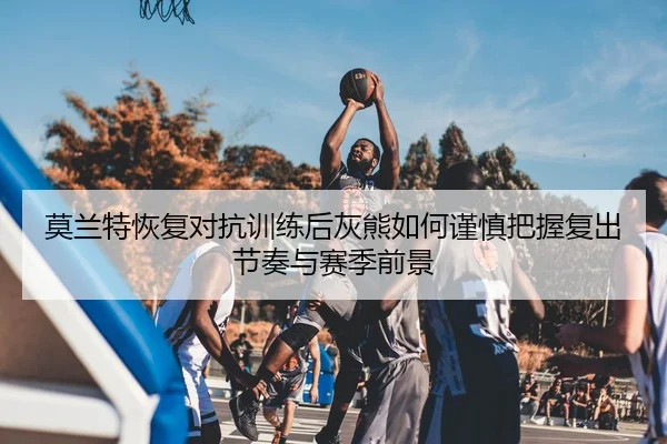 莫兰特恢复对抗训练后灰熊如何谨慎把握复出节奏与赛季前景（kaiyun）